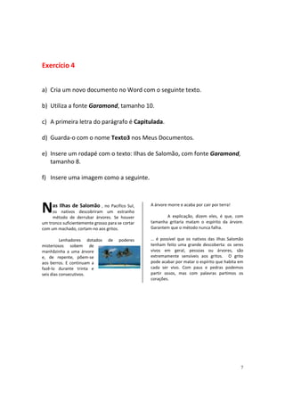 7
Exercício 4
a) Cria um novo documento no Word com o seguinte texto.
b) Utiliza a fonte Garamond, tamanho 10.
c) A primeira letra do parágrafo é Capitulada.
d) Guarda-o com o nome Texto3 nos Meus Documentos.
e) Insere um rodapé com o texto: Ilhas de Salomão, com fonte Garamond,
tamanho 8.
f) Insere uma imagem como a seguinte.
as Ilhas de Salomão , no Pacifíco Sul,
os nativos descobriram um estranho
método de derrubar árvores. Se houver
um tronco suficientemente grosso para se cortar
com um machado, cortam-no aos gritos.
Lenhadores dotados de poderes
misteriosos sobem de
manhãzinha a uma árvore
e, de repente, põem-se
aos berros. E continuam a
fazê-lo durante trinta e
seis dias consecutivos.
A árvore morre e acaba por cair por terra!
A explicação, dizem eles, é que, com
tamanha gritaria matam o espírito da árvore.
Garantem que o método nunca falha.
… é possível que os nativos das ilhas Salomão
tenham feito uma grande descoberta: os seres
vivos em geral, pessoas ou árvores, são
extremamente sensíveis aos gritos. O grito
pode acabar por matar o espírito que habita em
cada ser vivo. Com paus e pedras podemos
partir ossos, mas com palavras partimos os
corações.
N
 