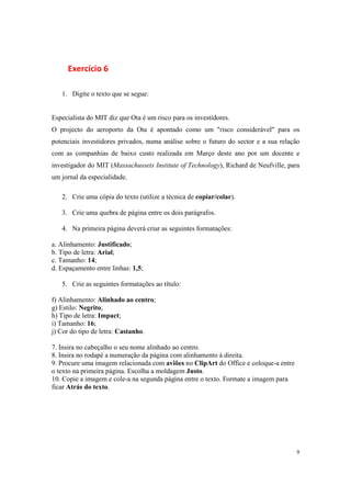 9
Exercício 6
1. Digite o texto que se segue:
Especialista do MIT diz que Ota é um risco para os investidores.
O projecto do aeroporto da Ota é apontado como um "risco considerável" para os
potenciais investidores privados, numa análise sobre o futuro do sector e a sua relação
com as companhias de baixo custo realizada em Março deste ano por um docente e
investigador do MIT (Massachussets Institute of Technology), Richard de Neufville, para
um jornal da especialidade.
2. Crie uma cópia do texto (utilize a técnica de copiar/colar).
3. Crie uma quebra de página entre os dois parágrafos.
4. Na primeira página deverá criar as seguintes formatações:
a. Alinhamento: Justificado;
b. Tipo de letra: Arial;
c. Tamanho: 14;
d. Espaçamento entre linhas: 1,5;
5. Crie as seguintes formatações ao título:
f) Alinhamento: Alinhado ao centro;
g) Estilo: Negrito;
h) Tipo de letra: Impact;
i) Tamanho: 16;
j) Cor do tipo de letra: Castanho.
7. Insira no cabeçalho o seu nome alinhado ao centro.
8. Insira no rodapé a numeração da página com alinhamento à direita.
9. Procure uma imagem relacionada com aviões no ClipArt do Office e coloque-a entre
o texto na primeira página. Escolha a moldagem Justo.
10. Copie a imagem e cole-a na segunda página entre o texto. Formate a imagem para
ficar Atrás do texto.
 