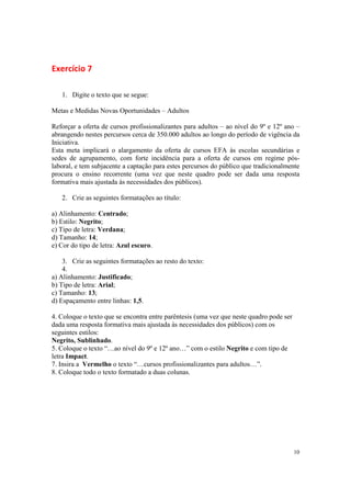 10
Exercício 7
1. Digite o texto que se segue:
Metas e Medidas Novas Oportunidades – Adultos
Reforçar a oferta de cursos profissionalizantes para adultos – ao nível do 9º e 12º ano –
abrangendo nestes percursos cerca de 350.000 adultos ao longo do período de vigência da
Iniciativa.
Esta meta implicará o alargamento da oferta de cursos EFA às escolas secundárias e
sedes de agrupamento, com forte incidência para a oferta de cursos em regime pós-
laboral, e tem subjacente a captação para estes percursos do público que tradicionalmente
procura o ensino recorrente (uma vez que neste quadro pode ser dada uma resposta
formativa mais ajustada às necessidades dos públicos).
2. Crie as seguintes formatações ao título:
a) Alinhamento: Centrado;
b) Estilo: Negrito;
c) Tipo de letra: Verdana;
d) Tamanho: 14;
e) Cor do tipo de letra: Azul escuro.
3. Crie as seguintes formatações ao resto do texto:
4.
a) Alinhamento: Justificado;
b) Tipo de letra: Arial;
c) Tamanho: 13;
d) Espaçamento entre linhas: 1,5.
4. Coloque o texto que se encontra entre parêntesis (uma vez que neste quadro pode ser
dada uma resposta formativa mais ajustada às necessidades dos públicos) com os
seguintes estilos:
Negrito, Sublinhado.
5. Coloque o texto “…ao nível do 9º e 12º ano…” com o estilo Negrito e com tipo de
letra Impact.
7. Insira a Vermelho o texto “…cursos profissionalizantes para adultos…”.
8. Coloque todo o texto formatado a duas colunas.
 