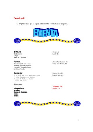 11
Exercício 8
1. Digite o texto que se segue, uma ementa, e formata-o ao teu gosto.
Sopas ( Arial, 16)
Caldo Verde (Arial, 12)
Canja
Sopa de Legumes
Peixes ( Times New Roman, 16)
Pescada Cozida com Todos (Times New Roman, 12)
Bacalhau assado à Atlântico
Linguado Frito ou Grelhado
Sardinhas Assadas
Carnes (Courier New, 16)
Bife com Batatas Fritas e Ovo (Courier New, 12)
Vitela Assada com Arroz
Frango à Moda da Casa
Língua de Vaca
Sobremesas
(Impact, 16)
Salada de Frutas (Impact, 12)
Arroz Doce
Mousse de Chocolate
Frutas
Queijos
 