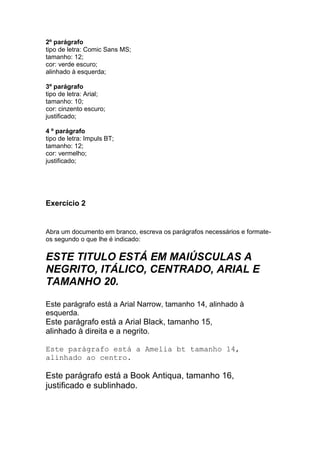 2º parágrafo
tipo de letra: Comic Sans MS;
tamanho: 12;
cor: verde escuro;
alinhado à esquerda;

3º parágrafo
tipo de letra: Arial;
tamanho: 10;
cor: cinzento escuro;
justificado;

4 º parágrafo
tipo de letra: Impuls BT;
tamanho: 12;
cor: vermelho;
justificado;




Exercício 2


Abra um documento em branco, escreva os parágrafos necessários e formate-
os segundo o que lhe é indicado:

ESTE TITULO ESTÁ EM MAIÚSCULAS A
NEGRITO, ITÁLICO, CENTRADO, ARIAL E
TAMANHO 20.

Este parágrafo está a Arial Narrow, tamanho 14, alinhado à
esquerda.
Este parágrafo está a Arial Black, tamanho 15,
alinhado à direita e a negrito.

Este parágrafo está a Amelia bt tamanho 14,
alinhado ao centro.

Este parágrafo está a Book Antiqua, tamanho 16,
justificado e sublinhado.
 