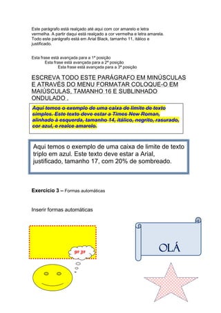 Este parágrafo está realçado até aqui com cor amarelo e letra
vermelha. A partir daqui está realçado a cor vermelha e letra amarela.
Todo este parágrafo está em Arial Black, tamanho 11, itálico e
justificado.


Esta frase está avançada para a 1ª posição
        Esta frase está avançada para a 2ª posição
                Esta frase está avançada para a 3ª posição

ESCREVA TODO ESTE PARÁGRAFO EM MINÚSCULAS
E ATRAVÉS DO MENU FORMATAR COLOQUE-O EM
MAIÚSCULAS, TAMANHO 16 E SUBLINHADO
ONDULADO .
Aqui temos o exemplo de uma caixa de limite de texto
simples. Este texto deve estar a Times New Roman,
alinhado à esquerda, tamanho 14, itálico, negrito, rasurado,
cor azul, e realce amarelo.



Aqui temos o exemplo de uma caixa de limite de texto
triplo em azul. Este texto deve estar a Arial,
justificado, tamanho 17, com 20% de sombreado.



Exercício 3 – Formas automáticas


Inserir formas automáticas




                       9º 3ª                                       OLÁ
 