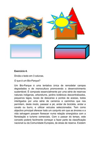 Exercício 4.

Divida o texto em 3 colunas.

O que é um Bio-Parque?

Um Bio-Parque é uma tentativa única de remodelar campos
degradados e de monocultura promovendo o desenvolvimento
sustentável. É composto essencialmente por uma série de reservas
naturais indígenas, arboretums, jardins botânicos descentralizados,
pequenos lagos, locais de descanso e pontos de acesso, todos
interligados por uma série de carreiros e caminhos que nos
permitem, deste modo, passear a pé, andar de bicicleta, andar a
cavalo ou burro, e utilizar veículos seleccionados. Tem como
objectivo principal oferecer todo um conjunto em que as árvores e a
vida selvagem possam florescer numa relação sinergística com a
florestação e turismo comerciais. Com o passar do tempo, este
conceito poderá facilmente começar a fazer parte da classificação
nacional ou da Comunidade Europeia, de áreas de reserva. Existem
 