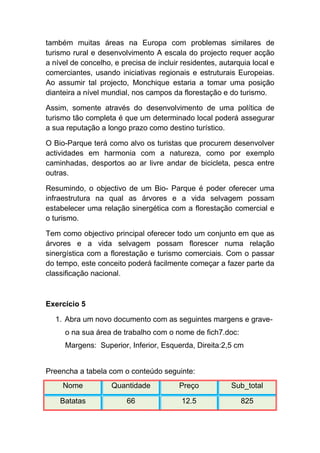também muitas áreas na Europa com problemas similares de
turismo rural e desenvolvimento A escala do projecto requer acção
a nível de concelho, e precisa de incluir residentes, autarquia local e
comerciantes, usando iniciativas regionais e estruturais Europeias.
Ao assumir tal projecto, Monchique estaria a tomar uma posição
dianteira a nível mundial, nos campos da florestação e do turismo.

Assim, somente através do desenvolvimento de uma política de
turismo tão completa é que um determinado local poderá assegurar
a sua reputação a longo prazo como destino turístico.

O Bio-Parque terá como alvo os turistas que procurem desenvolver
actividades em harmonia com a natureza, como por exemplo
caminhadas, desportos ao ar livre andar de bicicleta, pesca entre
outras.

Resumindo, o objectivo de um Bio- Parque é poder oferecer uma
infraestrutura na qual as árvores e a vida selvagem possam
estabelecer uma relação sinergética com a florestação comercial e
o turismo.

Tem como objectivo principal oferecer todo um conjunto em que as
árvores e a vida selvagem possam florescer numa relação
sinergística com a florestação e turismo comerciais. Com o passar
do tempo, este conceito poderá facilmente começar a fazer parte da
classificação nacional.



Exercício 5

   1. Abra um novo documento com as seguintes margens e grave-
      o na sua área de trabalho com o nome de fich7.doc:
      Margens: Superior, Inferior, Esquerda, Direita:2,5 cm


Preencha a tabela com o conteúdo seguinte:
     Nome           Quantidade           Preço           Sub_total

    Batatas              66               12.5              825
 