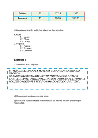 Feijões                   80              17.25               1380

       Tomates                    11              15.35              168.85




   Utilizando numeração multinível, elabore a lista seguinte:

   1. Fruta
          1.1. Maças
          1.2. Pêras
          1.3. Laranja
   2. Vegetais
          2.1. Pepino
          2.2. Tomates
          2.3. Cenouras



   Exercício 6
    Considere o texto seguinte:


Em febre e olhando os motores como a uma Natureza
tropical
Grandes trópicos humanos de ferro e fogo e força
Canto, e canto o presente, e também o passado e o futuro,
Porque o presente é todo o passado e todo o futuro.




   a) Coloque animação na primeira frase.

   b) Localize e substitua todas as ocorrências da palavra futuro e presente por
   maiúsculas.
 
