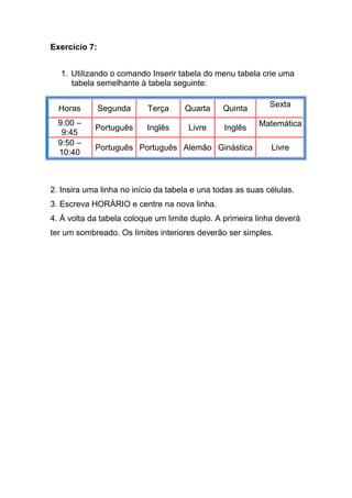 Exercício 7:


  1. Utilizando o comando Inserir tabela do menu tabela crie uma
     tabela semelhante à tabela seguinte:


  Horas        Segunda     Terça     Quarta     Quinta       Sexta

  9:00 –                                                  Matemática
            Português      Inglês     Livre     Inglês
   9:45
  9:50 –
            Português Português Alemão Ginástica             Livre
  10:40



2. Insira uma linha no início da tabela e una todas as suas células.
3. Escreva HORÁRIO e centre na nova linha.
4. À volta da tabela coloque um limite duplo. A primeira linha deverá
ter um sombreado. Os limites interiores deverão ser simples.
 