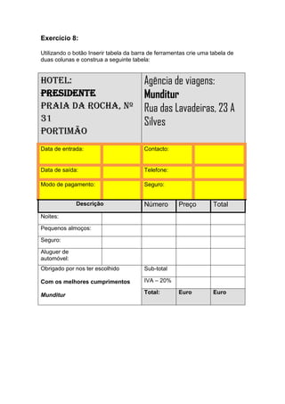 Exercício 8:

Utilizando o botão Inserir tabela da barra de ferramentas crie uma tabela de
duas colunas e construa a seguinte tabela:


Hotel:                                  Agência de viagens:
Presidente                              Munditur
Praia da Rocha, nº                      Rua das Lavadeiras, 23 A
31                                      Silves
Portimão
Data de entrada:                        Contacto:


Data de saída:                          Telefone:

Modo de pagamento:                      Seguro:


             Descrição                  Número        Preço        Total
Noites:

Pequenos almoços:

Seguro:

Aluguer de
automóvel:
Obrigado por nos ter escolhido          Sub-total

Com os melhores cumprimentos            IVA – 20%

Munditur                                Total:        Euro         Euro
 