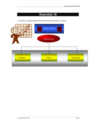 Exercícios sobre Microsoft Word




                               Exercício 10
1. Construa a seguinte figura utilizando formas automáticas e clip art.



                                     Empresa XPTO




                                     Administração




 Produção                                Venda                                   Distribuição




Luís Paulo Reis / 2002                                                                    Pág. 12
 