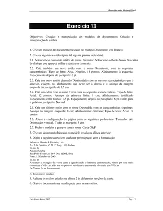 Exercícios sobre Microsoft Word




                                 Exercício 13
Objectivos: Criação e manipulação de modelos de documentos; Criação e
manipulação de estilos


1. Crie um modelo de documento baseado no modelo Documento em Branco;
2. Crie os seguintes estilos (para tal siga os passos indicados):
2.1. Seleccione o comando estilos do menu Formatar. Seleccione o Botão Novo. Na caixa
de dialogo que aparece utilize a ajuda em contexto.
2.2. Crie também um novo estilo com o nome Remetente, com as seguintes
características: Tipo de letra: Arial, Negrito, 14 pontos; Alinhamento: à esquerda;
Espaçamento depois do parágrafo: 6 pt.
2.3. Crie um outro estilo chamado Destinatário com as mesmas características que o
anterior, excepto no alinhamento que deve ser à direita e o avanço da margem
esquerda do parágrafo de 7,5 cm
2.4. Crie um estilo com o nome Texto com as seguintes características: Tipo de letra:
Arial, 12 pontos; Avanço da primeira linha: 1 cm; Alinhamento: justificado
Espaçamento entre linhas: 1,5 pt. Espaçamento depois do parágrafo: 6 pt. Estilo para
o próximo parágrafo: Normal
2.5. Crie um último estilo com o nome Despedida com as características seguintes:
Avanço da margem esquerda: 8 cm; Alinhamento: centrado; Tipo de letra: Arial, 12
pontos
2.6. Altere a configuração da página com os seguintes parâmetros: Tamanho: A4.
Orientação: vertical. Todas as margens: 3 cm
2.7. Feche o modelo e grave-o com o nome Carta G&F
3. Crie um documento baseado no modelo criado na alínea anterior;
4. Digite a seguinte carta sem qualquer preocupação com a formatação
Industrias Gamão & Furtado, Lda.
Av. 5 de Outubro, nº 21 1º Esq., 1100 Lisboa
Ex.mo Sr
António Seabra
Rua Pinto Coelho, nº 164 Dto, 1100 Lisboa
Porto, 12 Outubro de 2001.
Ex.mo Sr
Acusando a recepção da vossa carta e agradecendo o interesse demonstrado, vimos por este meio
comunicar a V/Ex .as, não nos ser possível satisfazer a encomenda efectuada por V/Ex.as
De Vossas Ex.as Atentamente
____________________
(O Responsável vendas)
5. Aplique os estilos criados na alínea 2 às diferentes secções da carta
6. Grave o documento na sua disquete com nome estilos.




Luís Paulo Reis / 2002                                                                       Pág. 15
 