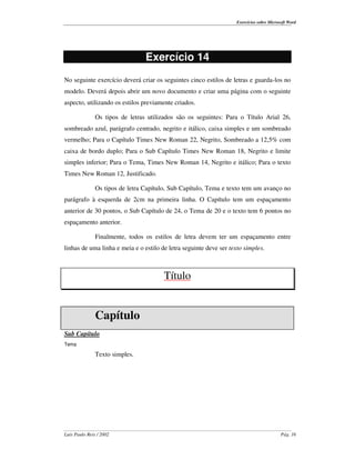 Exercícios sobre Microsoft Word




                                 Exercício 14
No seguinte exercício deverá criar os seguintes cinco estilos de letras e guarda-los no
modelo. Deverá depois abrir um novo documento e criar uma página com o seguinte
aspecto, utilizando os estilos previamente criados.

               Os tipos de letras utilizados são os seguintes: Para o Título Arial 26,
sombreado azul, parágrafo centrado, negrito e itálico, caixa simples e um sombreado
vermelho; Para o Capítulo Times New Roman 22, Negrito, Sombreado a 12,5% com
caixa de bordo duplo; Para o Sub Capítulo Times New Roman 18, Negrito e limite
simples inferior; Para o Tema, Times New Roman 14, Negrito e itálico; Para o texto
Times New Roman 12, Justificado.

               Os tipos de letra Capítulo, Sub Capítulo, Tema e texto tem um avanço no
parágrafo à esquerda de 2cm na primeira linha. O Capítulo tem um espaçamento
anterior de 30 pontos, o Sub Capítulo de 24, o Tema de 20 e o texto tem 6 pontos no
espaçamento anterior.

               Finalmente, todos os estilos de letra devem ter um espaçamento entre
linhas de uma linha e meia e o estilo de letra seguinte deve ser texto simples.



                                        Título


               Capítulo
Sub Capítulo
Tema

               Texto simples.




Luís Paulo Reis / 2002                                                                     Pág. 16
 
