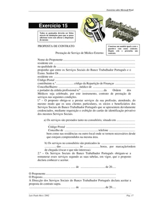 Exercícios sobre Microsoft Word




           Exercício 15
            Todos os ponteados deverão ser feitos
            através de tabulações para que se possa
            adicionar texto sem alterar a disposição
            do mesmo


          PROPOSTA DE CONTRATO                                                                     Construa um modelo igual a este e
                                                                                                   guarde-o com nome contrato.
                                                                                                   Depois crie e preencha um
                                Prestação de Serviço de Médico Externo                             contrato.


          Nome do Proponente ..............................................................................................
          residente em ..........................................................................................................
          na qualidade de ......................................................................................................
          proponho que entre os Serviços Sociais do Banco Trabalhador Português e o
          Exmo. Senhor Dr....................................................................................................
          residente em ..........................................................................................................
          Código Postal ........................................................................................................
          contribuinte n."....................... código da Repartição de Finanças ..........................
          Concelho/Bairro ........................... médico de .......................................................
          e portador da cédula profissional n.º .............................da                     Ordem             dos
          Médicos seja celebrado, por este instrumento, contrato de prestação de
          serviços nas seguintes condições.
          l.º – O proposto obriga-se a prestar serviços da sua profissão, atendendo, do
          mesmo modo que os seus clientes particulares, os sócios e beneficiários dos
          Serviços Sociais do Banco Trabalhador Português que se apresentem devidamente
          credenciados, mediante requisição e exibição do cartão de identificação privativo
          dos mesmos Serviços Sociais.

                 a) Os serviços são prestados tanto no consultório, situado em ........................
                     .................................................................................................................
                     Código Postal ..........................................................................................
                     Concelho de ............................................ telefone ..................................
                    bem como nas residências ou outro local onde se tornem necessários desde
                    que estejam compreendidos na mesma área.

                b) Os serviços no consultório são praticados às ............................................
                ............... das ....................... às ..................... horas, por marcação/ordem
                de chegada (riscar o que não interessa).
          2.º – Os Serviços Sociais do Banco Trabalhador Português obrigam-se a
          remunerar esses serviços segundo as suas tabelas, em vigor, que o proposto
          declara conhecer e aceitar.

................................................... , ...... de ................................ de 20.....

O Proponente............................................................................................
O Proposto................................................................................................
A Direcção dos Serviços Sociais do Banco Trabalhador Português declara aceitar a
proposta do contrato supra.
................................................... , ...... de ................................ de 20.....

Luís Paulo Reis / 2002                                                                                                    Pág. 17
 