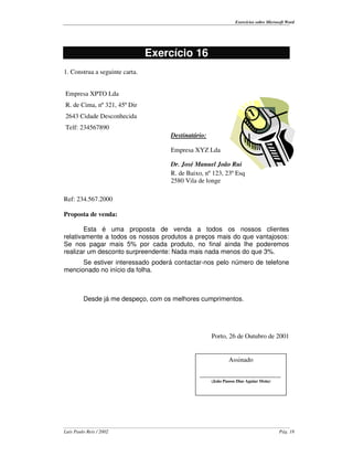Exercícios sobre Microsoft Word




                                Exercício 16
1. Construa a seguinte carta.


Empresa XPTO Lda
R. de Cima, nº 321, 45º Dir
2643 Cidade Desconhecida
Telf: 234567890
                                    Destinatário:

                                    Empresa XYZ Lda

                                    Dr. José Manuel João Rui
                                    R. de Baixo, nº 123, 23º Esq
                                    2580 Vila de longe

Ref: 234.567.2000

Proposta de venda:

        Esta é uma proposta de venda a todos os nossos clientes
relativamente a todos os nossos produtos a preços mais do que vantajosos:
Se nos pagar mais 5% por cada produto, no final ainda lhe poderemos
realizar um desconto surpreendente: Nada mais nada menos do que 3%.
      Se estiver interessado poderá contactar-nos pelo número de telefone
mencionado no início da folha.



         Desde já me despeço, com os melhores cumprimentos.




                                                    Porto, 26 de Outubro de 2001


                                                            Assinado

                                              _________________________
                                                    (João Passos Dias Aguiar Mota)




Luís Paulo Reis / 2002                                                                 Pág. 18
 