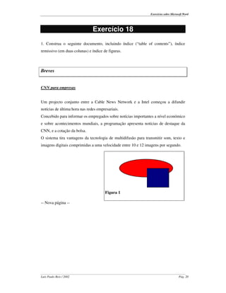 Exercícios sobre Microsoft Word




                               Exercício 18
1. Construa o seguinte documento, incluindo índice (“ table of contents” ), índice
remissivo (em duas colunas) e índice de figuras.



Breves


CNN para empresas


Um projecto conjunto entre a Cable News Network e a Intel começou a difundir
notícias de última hora nas redes empresariais.
Concebido para informar os empregados sobre notícias importantes a nível económico
e sobre acontecimentos mundiais, a programação apresenta notícias de destaque da
CNN, e a cotação da bolsa.
O sistema tira vantagens da tecnologia de multidifusão para transmitir som, texto e
imagens digitais comprimidas a uma velocidade entre 10 e 12 imagens por segundo.




                                      Figura 1

-- Nova página --




Luís Paulo Reis / 2002                                                                Pág. 20
 