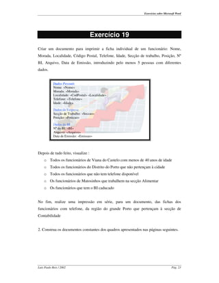 Exercícios sobre Microsoft Word




                                    Exercício 19
Criar um documento para imprimir a ficha individual de um funcionário: Nome,
Morada, Localidade, Código Postal, Telefone, Idade, Secção de trabalho, Posição, Nº
BI, Arquivo, Data de Emissão, introduzindo pelo menos 5 pessoas com diferentes
dados.


            Dados Pessoais
            Nome: «Nome»
            Morada: «Morada»
            Localidade: «CodPostal» «Localidade»
            Telefone: «Telefone»
            Idade: «Idade»

            Dados da Empresa
            Secção de Trabalho: «Seccao»
            Posição: «Posicao»

            Dados do BI
            Nº do BI: «BI»
            Arquivo: «Arquivo»
            Data de Emissão: «Emissao»




Depois de tudo feito, visualize :
    o Todos os funcionários de Viana do Castelo com menos de 40 anos de idade
    o Todos os funcionários do Distrito do Porto que não pertençam à cidade
    o Todos os funcionários que não tem telefone disponível
    o Os funcionários de Matosinhos que trabalhem na secção Alimentar
    o Os funcionários que tem o BI caducado


No fim, realize uma impressão em série, para um documento, das fichas dos
funcionários com telefone, da região do grande Porto que pertençam à secção de
Contabilidade


2. Construa os documentos constantes dos quadros apresentados nas páginas seguintes.




Luís Paulo Reis / 2002                                                                Pág. 23
 
