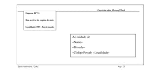 Exercícios sobre Microsoft Word
        Empresa XPTO


        Rua ao virar da esquina do meio


        Localidade: 4987 - fim do mundo




                                          Ao cuidado de
                                          «Nome»
                                          «Morada»
                                          «Código Postal» «Localidade»



Luís Paulo Reis / 2002                                                             Pág. 25
 