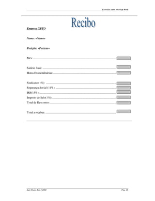 Exercícios sobre Microsoft Word




Empresa XPTO


Nome: «Nome»


Posição: «Posicao»


Mês:................................................................................................................


Salário Base: ...................................................................................................
Horas Extraordinárias:.....................................................................................


Sindicato (1%): ..............................................................................................
Segurança Social (11%): .................................................................................
IRS(15%):.......................................................................................................
Imposto de Selo(1%):......................................................................................
Total de Descontos:.........................................................................................


Total a receber: ...............................................................................................




Luís Paulo Reis / 2002                                                                                                   Pág. 26
 