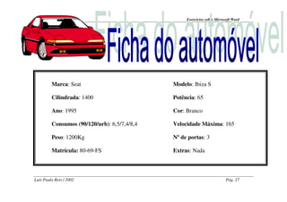 Exercícios sobre Microsoft Word




         Marca: Seat                          Modelo: Ibiza S

         Cilindrada: 1400                     Potência: 65

         Ano: 1995                            Cor: Branco

         Consumos (90/120/urb): 6,5/7,4/8,4   Velocidade Máxima: 165

         Peso: 1200Kg                         Nº de portas: 3

         Matrícula: 80-69-FS                  Extras: Nada




Luís Paulo Reis / 2002                                                    Pág. 27
 