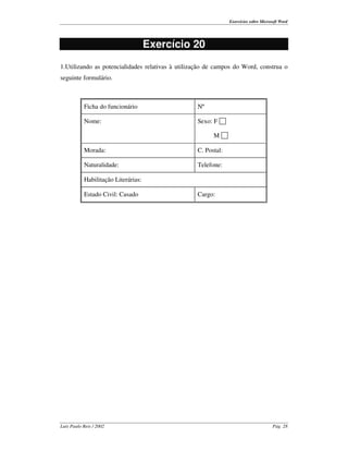 Exercícios sobre Microsoft Word




                                     Exercício 20
1.Utilizando as potencialidades relativas à utilização de campos do Word, construa o
seguinte formulário.



           Ficha do funcionário                   Nº

           Nome:                                  Sexo: F

                                                        M

           Morada:                                C. Postal:

           Naturalidade:                          Telefone:

           Habilitação Literárias:

           Estado Civil: Casado                   Cargo:




Luís Paulo Reis / 2002                                                                Pág. 28
 