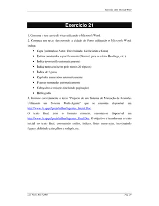 Exercícios sobre Microsoft Word




                                         Exercício 21
1. Construa o seu currículo vitae utilizando o Microsoft Word.
2. Construa um texto descrevendo a cidade do Porto utilizando o Microsoft Word.
Inclua:
     •    Capa (contendo o Autor, Universidade, Licenciatura e Data)
     •    Estilos construídos especificamente (Normal, para os vários Headings, etc.)
     •    Índice (construído automaticamente)
     •    Índice remissivo (com pelo menos 20 tópicos)
     •    Índice de figuras
     •    Capítulos numerados automaticamente
     •    Figuras numeradas automaticamente
     •    Cabeçalhos e rodapés (incluindo paginação)
     •    Bibliografia
3. Formate correctamente o texto “ Projecto de um Sistema de Marcação de Reuniões
Utilizando       um       Sistema       Multi-Agente”   que     se   encontra     disponível        em
http://www.fe.up.pt/lpreis/infbas/Agentes_Inicial.Doc.
O     texto      final,    com      o     formato   correcto,    encontra-se      disponível        em
http://www.fe.up.pt/lpreis/infbas/Agentes_Final.Doc. O objectivo é transformar o texto
inicial no texto final, construindo estilos, índices, listas numeradas, introduzindo
figuras, definindo cabeçalhos e rodapés, etc.




Luís Paulo Reis / 2002                                                                           Pág. 29
 