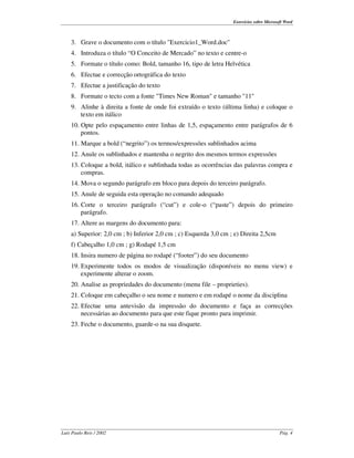 Exercícios sobre Microsoft Word



    3. Grave o documento com o título "Exercicio1_Word.doc"
    4. Introduza o título “O Conceito de Mercado” no texto e centre-o
    5. Formate o título como: Bold, tamanho 16, tipo de letra Helvética
    6. Efectue e correcção ortográfica do texto
    7. Efectue a justificação do texto
    8. Formate o tecto com a fonte "Times New Roman" e tamanho "11"
    9. Alinhe à direita a fonte de onde foi extraído o texto (última linha) e coloque o
       texto em itálico
    10. Opte pelo espaçamento entre linhas de 1,5, espaçamento entre parágrafos de 6
        pontos.
    11. Marque a bold (“negrito” ) os termos/expressões sublinhados acima
    12. Anule os sublinhados e mantenha o negrito dos mesmos termos expressões
    13. Coloque a bold, itálico e sublinhada todas as ocorrências das palavras compra e
        compras.
    14. Mova o segundo parágrafo em bloco para depois do terceiro parágrafo.
    15. Anule de seguida esta operação no comando adequado
    16. Corte o terceiro parágrafo (“cut” ) e cole-o (“paste” ) depois do primeiro
        parágrafo.
    17. Altere as margens do documento para:
    a) Superior: 2,0 cm ; b) Inferior 2,0 cm ; c) Esquerda 3,0 cm ; e) Direita 2,5cm
    f) Cabeçalho 1,0 cm ; g) Rodapé 1,5 cm
    18. Insira numero de página no rodapé (“footer” ) do seu documento
    19. Experimente todos os modos de visualização (disponíveis no menu view) e
        experimente alterar o zoom.
    20. Analise as propriedades do documento (menu file – proprieties).
    21. Coloque em cabeçalho o seu nome e numero e em rodapé o nome da disciplina
    22. Efectue uma antevisão da impressão do documento e faça as correcções
        necessárias ao documento para que este fique pronto para imprimir.
    23. Feche o documento, guarde-o na sua disquete.




Luís Paulo Reis / 2002                                                                     Pág. 4
 