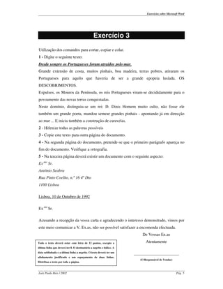 Exercícios sobre Microsoft Word




                                                 Exercício 3
Utilização dos comandos para cortar, copiar e colar.
1 - Digite o seguinte texto:
Desde sempre os Portugueses foram atraídos pelo mar.
Grande extensão de costa, muitos pinhais, boa madeira, terras pobres, atiraram os
Portugueses para aquilo que haveria de ser a grande epopeia lusíada. OS
DESCOBRIMENTOS.
Expulsos, os Mouros da Península, os reis Portugueses viram-se decididamente para o
povoamento das novas terras conquistadas.
Neste domínio, distinguiu-se um rei: D. Dinis Homem muito culto, não fosse ele
também um grande poeta, mandou semear grandes pinhais - apontando já em direcção
ao mar ... E inicia também a construção de caravelas.
2 - Hifenize todas as palavras possíveis
3 - Copie este texto para outra página do documento.
4 - Na segunda página do documento, pretende-se que o primeiro parágrafo apareça no
fim do documento. Verifique a ortografia.
5 - Na terceira página deverá existir um documento com o seguinte aspecto:
Ex.mo Sr.
António Seabra
Rua Pinto Coelho, n.º 16 4º Dto
1100 Lisboa

Lisboa, 10 de Outubro de 1992

Ex.mo Sr.

Acusando a recepção da vossa carta e agradecendo o interesso demonstrado, vimos por
este meio comunicar a V. Ex.as, não ser possível satisfazer a encomenda efectuada.
                                                                           De Vossas Ex.as
Todo o texto deverá estar com letra de 12 pontos, excepto a                   Atentamente
última linha que deverá ter 8. O destinatário a negrito e itálico. A
data sublinhada e a última linha a negrito. O texto deverá ter um      ______________________
alinhamento justificado e um espaçamento de duas linhas.
                                                                          (O Responsável de Vendas)
Distribua o texto por toda a página.



Luís Paulo Reis / 2002                                                                                 Pág. 5
 