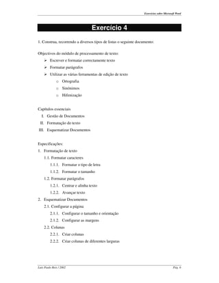 Exercícios sobre Microsoft Word




                                  Exercício 4
1. Construa, recorrendo a diversos tipos de listas o seguinte documento:

Objectivos do módulo de processamento de texto:
    ¾ Escrever e formatar correctamente texto
    ¾ Formatar parágrafos
    ¾ Utilizar as várias ferramentas de edição de texto
              o Ortografia
              o Sinónimos
              o Hifenização


Capítulos essenciais
  I. Gestão de Documentos
 II. Formatação do texto
III. Esquematizar Documentos


Especificações:
1. Formatação de texto
    1.1. Formatar caracteres
         1.1.1. Formatar o tipo de letra
         1.1.2. Formatar o tamanho
    1.2. Formatar parágrafos
         1.2.1. Centrar e alinha texto
         1.2.2. Avançar texto
2. Esquematizar Documentos
    2.1. Configurar a página
         2.1.1. Configurar o tamanho e orientação
         2.1.2. Configurar as margens
    2.2. Colunas
         2.2.1. Criar colunas
         2.2.2. Criar colunas de diferentes larguras




Luís Paulo Reis / 2002                                                                    Pág. 6
 