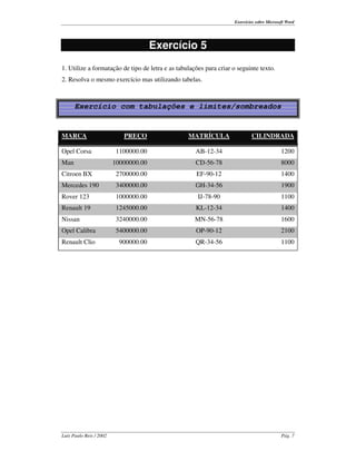 Exercícios sobre Microsoft Word




                                       Exercício 5
1. Utilize a formatação de tipo de letra e as tabulações para criar o seguinte texto.
2. Resolva o mesmo exercício mas utilizando tabelas.



      Exercício com tabulações e limites/sombreados


MARCA                       PREÇO                 MATRÍCULA                 CILINDRADA

Opel Corsa                1100000.00                 AB-12-34                               1200
Man                      10000000.00                 CD-56-78                               8000
Citroen BX                2700000.00                 EF-90-12                               1400
Mercedes 190              3400000.00                 GH-34-56                               1900
Rover 123                 1000000.00                  IJ-78-90                              1100
Renault 19                1245000.00                 KL-12-34                               1400
Nissan                    3240000.00                 MN-56-78                               1600
Opel Calibra              5400000.00                 OP-90-12                               2100
Renault Clio               900000.00                 QR-34-56                               1100




Luís Paulo Reis / 2002                                                                      Pág. 7
 