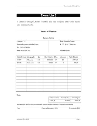 Exercícios sobre Microsoft Word




                                        Exercício 6
1. Utilize as tabulações, bordas e sombras para criar o seguinte texto. Crie o mesmo
texto utilizando tabelas


                                        Venda a Dinheiro


                                           Factura fictícia
Empresa XYZ                                                            João António Sousa
Rua da Esquina mais Próxima                                            R. 33, 914, 2º Direito
Tel. 012 - 978654
9999 Vila de Cima                                                      4500 Espinho


N/a Referência Designação         Qtd       Valor Unitário    I.V.A    Desconto          Valor Ilíquido
104070             Memórias      1.00            34000,00      17         5%                   37791,00
201100             Cabo série    1.00               769,00     17          0                      900,00




Totais
                                                     Valor sem IVA       Valor do IVA        Valor Ilíquido
                                                     34769,00                   3922,00            38691,00

Recebemos de Sua Excelência a quantia de trinta e oito mil seiscentos e noventa e um escudos.

Porto                                    Curso de Informática 2001                       Fevereiro de 2000




Luís Paulo Reis / 2002                                                                                 Pág. 8
 