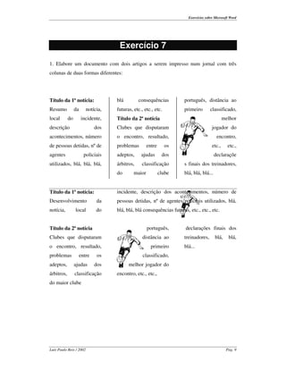 Exercícios sobre Microsoft Word




                                     Exercício 7
1. Elabore um documento com dois artigos a serem impresso num jornal com três
colunas de duas formas diferentes:




Título da 1ª notícia:               blá         consequências         português, distância ao
Resumo           da      notícia,   futuras, etc., etc., etc.         primeiro        classificado,
local       do        incidente,    Título da 2ª notícia                                       melhor
descrição                     dos   Clubes que disputaram                              jogador do
acontecimentos, número              o encontro, resultado,                                encontro,
de pessoas detidas, nº de           problemas        entre      os                     etc.,     etc.,
agentes                 policiais   adeptos,     ajudas       dos                        declaraçõe
utilizados, blá, blá, blá,          árbitros,    classificação        s finais dos treinadores,
                                    do       maior           clube    blá, blá, blá...


Título da 1ª notícia:               incidente, descrição dos acontecimentos, número de
Desenvolvimento               da    pessoas detidas, nº de agentes policiais utilizados, blá,
notícia,         local        do    blá, blá, blá consequências futuras, etc., etc., etc.


Título da 2ª notícia                                 português,        declarações finais dos
Clubes que disputaram                             distância ao        treinadores,       blá,    blá,
o encontro, resultado,                                 primeiro       blá...
problemas             entre    os                 classificado,
adeptos,         ajudas       dos         melhor jogador do
árbitros,        classificação      encontro, etc., etc.,
do maior clube




Luís Paulo Reis / 2002                                                                          Pág. 9
 