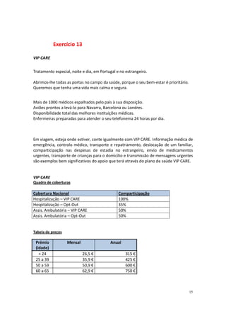 Exercício 13

VIP CARE


Tratamento especial, noite e dia, em Portugal e no estrangeiro.

Abrimos-lhe todas as portas no campo da saúde, porque o seu bem-estar é prioritário.
Queremos que tenha uma vida mais calma e segura.


Mais de 1000 médicos espalhados pelo país à sua disposição.
Aviões prontos a levá-lo para Navarra, Barcelona ou Londres.
Disponibilidade total das melhores instituições médicas.
Enfermeiras preparadas para atender o seu telefonema 24 horas por dia.



Em viagem, esteja onde estiver, conte igualmente com VIP CARE. Informação médica de
emergência, controlo médico, transporte e repatriamento, deslocação de um familiar,
comparticipação nas despesas de estadia no estrangeiro, envio de medicamentos
urgentes, transporte de crianças para o domicílio e transmissão de mensagens urgentes
são exemplos bem significativos do apoio que terá através do plano de saúde VIP CARE.


VIP CARE
Quadro de coberturas

Cobertura Nacional                             Comparticipação
Hospitalização – VIP CARE                      100%
Hospitalização – Opt-Out                       35%
Assis. Ambulatória – VIP CARE                  50%
Assis. Ambulatória – Opt-Out                   50%


Tabela de preços

 Prémio            Mensal                 Anual
 (idade)
   < 24                     26,5 €                 315 €
 25 a 39                    35,9 €                 425 €
 50 a 59                    50,9 €                 600 €
 60 a 65                    62,9 €                 750 €



                                                                                       15
 