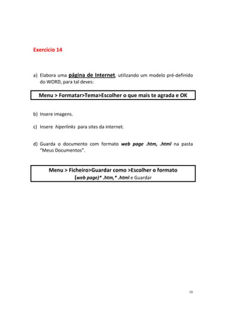 Exercício 14



a) Elabora uma página de Internet, utilizando um modelo pré-definido
   do WORD, para tal deves:

  Menu > Formatar>Tema>Escolher o que mais te agrada e OK


b) Insere imagens.

c) Insere hiperlinks para sites da internet.


d) Guarda o documento com formato web page .htm, .html na pasta
   “Meus Documentos”.


       Menu > Ficheiro>Guardar como >Escolher o formato
                 (web page)* .htm,* .html e Guardar




                                                                  16
 