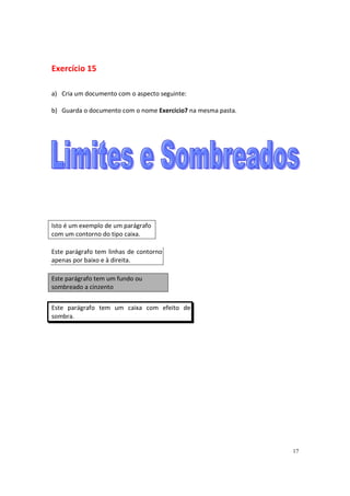 Exercício 15

a) Cria um documento com o aspecto seguinte:

b) Guarda o documento com o nome Exercicio7 na mesma pasta.




Isto é um exemplo de um parágrafo
com um contorno do tipo caixa.

Este parágrafo tem linhas de contorno
apenas por baixo e à direita.

Este parágrafo tem um fundo ou
sombreado a cinzento


Este parágrafo tem um caixa com efeito de
sombra.




                                                              17
 