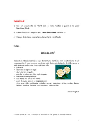 Exercício 2
c) Cria um documento no Word com o nome Texto1 e guarda-o na pasta
   Exercicios_Word.

d) Para o título utiliza o tipo de letra Times New Roman, tamanho 14.

e) O corpo do texto na mesma fonte, tamanho 12 e justificado.



Texto 1


                                              Coisas da Vida 1


A sabedoria não se encontra no topo de nenhuma montanha nem no último ano de um
curso superior. É num pequeno monte de areia do recreio do jardim de infância que se
pode aprender tudo o que é necessário na vida:
    partilhar
    respeitar as regras do jogo
    não bater em ninguém
    guardar as coisas nos sítios onde estavam
    manter tudo sempre limpo
    não mexer nas coisas dos outros
    pedir desculpa quando se magoa alguém
    viver uma vida equilibrada: estudar, pensar, desenhar, pintar, cantar, dançar,
    brincar, trabalhar, fazer de tudo um pouco, todos os dias.


                                                                                        Robert Fulghum




1
    Excerto retirado do Livro “Tudo o que eu devia saber na vida aprendi no Jardim de Infância”.


                                                                                                     5
 