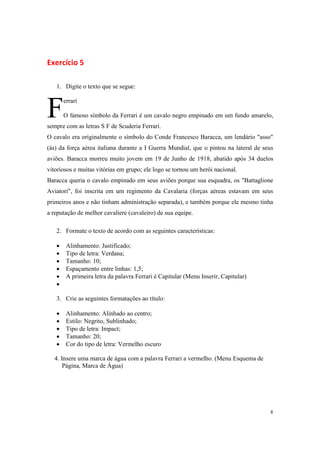 Exercício 5

   1. Digite o texto que se segue:



F      errari

       O famoso símbolo da Ferrari é um cavalo negro empinado em um fundo amarelo,
sempre com as letras S F de Scuderia Ferrari.
O cavalo era originalmente o símbolo do Conde Francesco Baracca, um lendário "asso"
(ás) da força aérea italiana durante a I Guerra Mundial, que o pintou na lateral de seus
aviões. Baracca morreu muito jovem em 19 de Junho de 1918, abatido após 34 duelos
vitoriosos e muitas vitórias em grupo; ele logo se tornou um herói nacional.
Baracca queria o cavalo empinado em seus aviões porque sua esquadra, os "Battaglione
Aviatori", foi inscrita em um regimento da Cavalaria (forças aéreas estavam em seus
primeiros anos e não tinham administração separada), e também porque ele mesmo tinha
a reputação de melhor cavaliere (cavaleiro) de sua equipe.

   2. Formate o texto de acordo com as seguintes características:

   •    Alinhamento: Justificado;
   •    Tipo de letra: Verdana;
   •    Tamanho: 10;
   •    Espaçamento entre linhas: 1,5;
   •    A primeira letra da palavra Ferrari é Capitular (Menu Inserir, Capitular)
   •

   3. Crie as seguintes formatações ao título:

   •    Alinhamento: Alinhado ao centro;
   •    Estilo: Negrito, Sublinhado;
   •    Tipo de letra: Impact;
   •    Tamanho: 20;
   •    Cor do tipo de letra: Vermelho escuro

  4. Insere uma marca de água com a palavra Ferrari a vermelho. (Menu Esquema de
      Página, Marca de Água)




                                                                                      8
 
