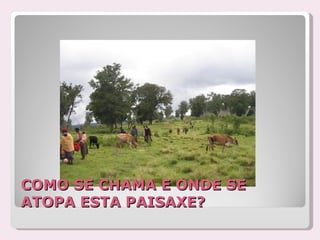 COMO SE CHAMA E ONDE SE
ATOPA ESTA PAISAXE?
 