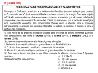 EUA BUSCAM SAÍDA ECOLÓGICA PARA O LIXO DA INFORMÁTICA.
Washington – O Governo americano e a indústria de informática juntaram esforços para projetar
um "computador verde", totalmente reciclável e com baixo consumo de energia. Com esse projeto
os EUA vão tentar resolver um dos seus maiores problemas ambientais, que são os dez milhões de
computadores que vão anualmente para o lixo. Esses equipamentos, que a evolução tecnológica
torna rapidamente obsoletos, têm componentes tóxicos como o chumbo para a proteção
eletromagnética, o arsênico dos circuitos integrados, o cádmio, o mercúrio, o fósforo, o boro e
plásticos não recicláveis.
27. (UNAMA 2008)
O texto refere-se ao problema ecológico causado pela presença de alguns elementos químicos
nos computadores, tais como o chumbo (Z=82), o cádmio (Z=48), o mercúrio (Z=80), e o
fósforo (Z=15).
Sobre esses mesmos elementos são feitas algumas afirmações:
I. O chumbo é um metal localizado no grupo 4A ou 14 da Tabela Periódica.
II. O cádmio é um elemento classificado como ametal de transição.
III. O mercúrio, de natureza líquida, pertence ao grupo dos metais de transição.
IV. Para que o fósforo complete a sua última camada de elétrons, precisa fazer 3 ligações
químicas.
Destas afirmações estão corretas:
a) I, II, III e IV.
b) b) I e III, apenas .
c) I, II e III, apenas.
d) I, III e IV, apenas.
e) somente a V.
 