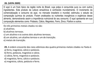 O açaí é um fruto típico da região norte do Brasil, cuja polpa é consumida pura ou com outros
ingredientes. Este produto da cultura amazônica é conhecido mundialmente. O incremento da
comercialização e consumo do açaí, no mercado brasileiro e mundial, estimulou o estudo da
composição química do produto. Foram analisados os nutrientes inorgânicos e orgânicos desse
alimento, demonstrando assim a importância nutricional do seu consumo. O açaí apresenta em sua
composição elementos como: Potássio, Cálcio, Magnésio, Ferro, Zinco, Fósforo e outros.
Os três primeiros metais citados no são:
a) alcalinos.
b) alcalinos terrosos.
c) um alcalino e os outros dois alcalinos terrosos.
d) um alcalino, um alcalino terroso e um de transição.
e) metais de transição.
28. (UEPA 2009)
29. A ordem crescente dos raios atômicos dos quatro primeiros metais citados no Texto é:
a) ferro, magnésio, cálcio e potássio.
b) ferro, potássio, magnésio e cálcio.
c) cálcio, ferro, magnésio e potássio.
d) magnésio, ferro, cálcio e potássio.
e) magnésio, cálcio, potássio e ferro.
 