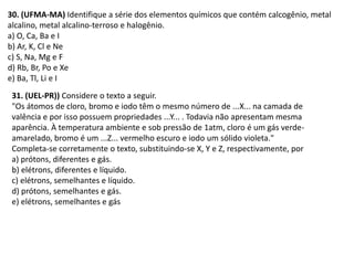 31. (UEL-PR)) Considere o texto a seguir.
"Os átomos de cloro, bromo e iodo têm o mesmo número de ...X... na camada de
valência e por isso possuem propriedades ...Y... . Todavia não apresentam mesma
aparência. À temperatura ambiente e sob pressão de 1atm, cloro é um gás verde-
amarelado, bromo é um ...Z... vermelho escuro e iodo um sólido violeta."
Completa-se corretamente o texto, substituindo-se X, Y e Z, respectivamente, por
a) prótons, diferentes e gás.
b) elétrons, diferentes e líquido.
c) elétrons, semelhantes e líquido.
d) prótons, semelhantes e gás.
e) elétrons, semelhantes e gás
30. (UFMA-MA) Identifique a série dos elementos químicos que contém calcogênio, metal
alcalino, metal alcalino-terroso e halogênio.
a) O, Ca, Ba e I
b) Ar, K, Cl e Ne
c) S, Na, Mg e F
d) Rb, Br, Po e Xe
e) Ba, Tl, Li e I
 