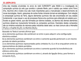 Uma das missões envolvidas no envio do robô CURIOSITY pela NASA é a investigação da
composição química do solo que constitui o planeta Marte, pois é sabido que metais como Ferro
(Fe), Alumínio (Al) e Cobre (Cu) são muito importantes para a manutenção e desenvolvimento de
novas tecnologias. Assim, pesquisas de outras fontes minerais tornam-se estratégicas. Com relação
à composição química da Terra, alguns elementos químicos não são encontrados em seu estado
fundamental, o que requer o uso de processos físicos e/ou químicos para obtenção em estado puro.
Exceto os gases nobres, que são formados por átomos isolados, os átomos dos demais elementos
químicos atraem-se mutuamente formando os compostos químicos. Exemplos destes compostos
são os minérios extraídos da natureza pelas indústrias deste setor, os mais comuns são a Hematita
(Fe2O3), a Cuprita (Cu2O), e a Alumina (Al2O3).
Baseado no Texto é correto afirmar que:
a) os elementos químicos não combinam-se entre si para adquirir uma configuração
eletrônica estável.
b) os elementos químicos combinam-se entre si somente quando pertencem a um mesmo
período da tabela periódica.
c) os elementos químicos representados pelos símbolos Fe, Cu e Al se enquadram entre os
representativos da tabela periódica.
d) os elementos químicos combinam-se entre si somente quando há transferência de
elétrons entre eles.
e) os elementos químicos combinam-se entre si, através de ligação iônica, para formar o
composto Al2O3.
33. (UEPA 2013)
 