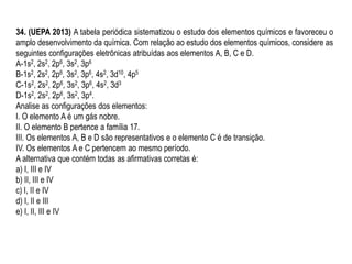 34. (UEPA 2013) A tabela periódica sistematizou o estudo dos elementos químicos e favoreceu o
amplo desenvolvimento da química. Com relação ao estudo dos elementos químicos, considere as
seguintes configurações eletrônicas atribuídas aos elementos A, B, C e D.
A-1s2, 2s2, 2p6, 3s2, 3p6
B-1s2, 2s2, 2p6, 3s2, 3p6, 4s2, 3d10, 4p5
C-1s2, 2s2, 2p6, 3s2, 3p6, 4s2, 3d3
D-1s2, 2s2, 2p6, 3s2, 3p4.
Analise as configurações dos elementos:
I. O elemento A é um gás nobre.
II. O elemento B pertence a família 17.
III. Os elementos A, B e D são representativos e o elemento C é de transição.
IV. Os elementos A e C pertencem ao mesmo período.
A alternativa que contém todas as afirmativas corretas é:
a) I, III e IV
b) II, III e IV
c) I, II e IV
d) I, II e III
e) I, II, III e IV
 