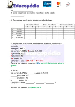 mil:___________________
d. cento e quarenta e seis mil, duzentos e trinta e sete
_____________:
6. Represente os números no quadro-valor-de-lugar:
7. Represente os números de diferentes maneiras, conforme o
exemplo:
Exemplo:1.234
No número 1.234 há 1 grupo de 1.000,
2 grupos de 100,
3 grupos de 10
e 4 grupos de 1.
Complete: 1.000 + 200 + 30 + 4 =1234
Escreva por extenso o número 1234: um mil duzentos e trinta e
quatro
a) 6.976
No número 6.976 há ______ grupos de 1.000,
______ grupos de 100,
______ grupos de 10
e ______ grupos de 1.
Complete: 6000 + ________ + ________ + ________ =
________
Escreva por extenso o número 6976:
 