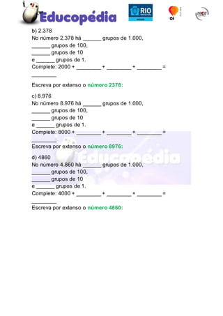 b) 2.378
No número 2.378 há ______ grupos de 1.000,
______ grupos de 100,
______ grupos de 10
e ______ grupos de 1.
Complete: 2000 + ________ + ________ + ________ =
________
Escreva por extenso o número 2378:
c) 8.976
No número 8.976 há ______ grupos de 1.000,
______ grupos de 100,
______ grupos de 10
e ______ grupos de 1.
Complete: 8000 + ________ + ________ + ________ =
________
Escreva por extenso o número 8976:
d) 4860
No número 4.860 há ______ grupos de 1.000,
______ grupos de 100,
______ grupos de 10
e ______ grupos de 1.
Complete: 4000 + ________ + ________ + ________ =
________
Escreva por extenso o número 4860:
 