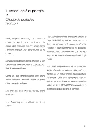 3. Introducció al portafo-
li:
Citació de projectes
realitzats



                                                 Són petites escultures realitzades durant el
En aquest porta foli ,com ja he mencionat
                                                 curs 2009-2010. La primera està feta amb
abans, he decidit posar o explicar només
                                                 fang, la segona amb branques d’arbre.
alguns dels projectes que m´ hagin cridat
                                                 <<Eco>> és un avantprojecte fet a les clas-
l´atenció realitzats per assignatures de la
                                                 ses d’escultura del curs actual que planteja
carrera.
                                                 la possible situació d´una escultura imagi-
                                                 nària.
Són projectes d’assignatures diferents, 3 són
d’escultura; 1 de Laboratori d’audiovisuals; i
                                                 << Corsé inseparable>> és un avant pro-
1 d´ Estudis de Gènere.
                                                 jecte d´estudis de gènerer d´aquest curs
                                                 també, és un treball final de la assignatura.
Cada un dels avantprojectes que citaré
                                                 Finalment l´últim que comentaré serà <<
tenen enfoques diferents, cada un parla
                                                 Animadoras nocturnas>>, que consta d´un
d´una temàtica diferent.
                                                 video penjat a MEGAVIDEO i una part de la
                                                 part teòrica que afegiré al portafoli.
Els 3 projectes d’escultura dels quals parlaré
es diuen :


<<    Paperera >>, <<Estrella >> i <<
Eco>>.




                                                                                           5
 