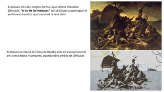 Expliqueu tres dels mitjans formals que utilitza Théodore
Géricault “el rai de les meduses” de (1819) per a aconseguir el
sentiment dramàtic que transmet la seva obra
Expliqueu la relació de l’obra de Bansky amb els esdeveniments
de la seva època i compareu aquesta obra amb la de Géricault
 