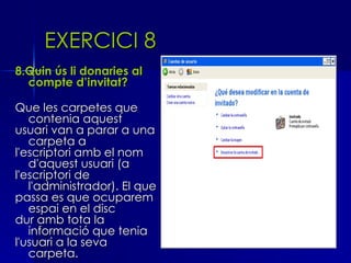 EXERCICI 8
8.Quin ús li donaries al
  compte d’invitat?

Que les carpetes que
   contenia aquest
usuari van a parar a una
   carpeta a
l'escriptori amb el nom
   d'aquest usuari (a
l'escriptori de
   l'administrador). El que
passa es que ocuparem
   espai en el disc
dur amb tota la
   informació que tenia
l'usuari a la seva
   carpeta.
 