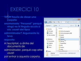 EXERCICI 10
10.On hauria de desar una
   carpeta
anomenada “Personal” perquè
   ningú no hi tingués accés si
   sóc usuari del tipus
administrador? Argumenta la
   teva
resposta:
A l'escriptori, a dintre del
   documents de
administrador, perquè cap altre
   usuari
pot entrar a aquesta carpeta.
 