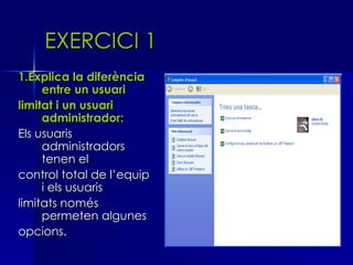 EXERCICI 1
1.Explica la diferència
     entre un usuari
limitat i un usuari
     administrador:
Els usuaris
     administradors
     tenen el
control total de l’equip
     i els usuaris
limitats només
     permeten algunes
opcions.
 