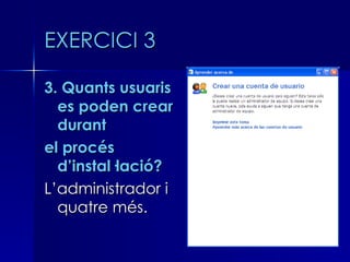 EXERCICI 3

3. Quants usuaris
  es poden crear
  durant
el procés
  d’instal·lació?
L’administrador i
  quatre més.
 