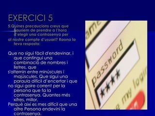 EXERCICI 5
5.Quines precaucions creus que
    hauríem de prendre a l’hora
    d’elegir una contrasenya per
al nostre compte d’usuari? Raona la
    teva resposta:

Que no sigui fàcil d'endevinar, i
   que contingui una
   combinació de nombres i
   lletres, que
s'alternin entre minúscules i
   majúscules. Que sigui una
   paraula difícil d’encertar i que
no sigui gaire corrent per la
   persona que fa la
   contrasenya. Quantes més
   xifres, millor.
Perquè així es mes difícil que una
   altre Persona endevini la
   contrasenya.
 