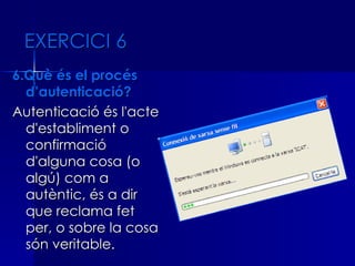 EXERCICI 6
6.Què és el procés
  d’autenticació?
Autenticació és l'acte
  d'establiment o
  confirmació
  d'alguna cosa (o
  algú) com a
  autèntic, és a dir
  que reclama fet
  per, o sobre la cosa
  són veritable.
 